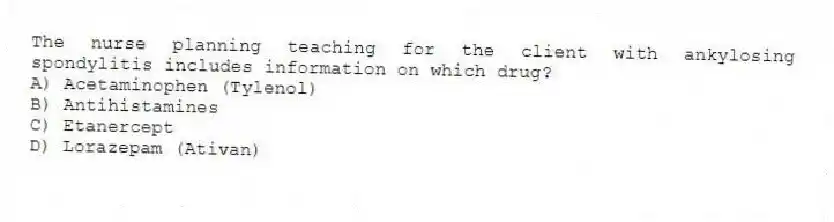 The nurse planning teaching for the client with ankylosing spondylitis includes information on which drug?
A) Acetaminophen (Tylenol)
B) Antihistamines
C) Etanercept
D) Lorazepam (Ativan)