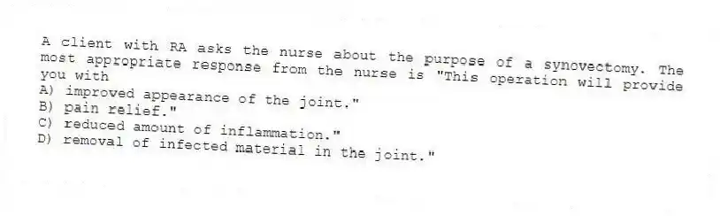 A client with RA asks the nurse about the purpose of a synovectomy. The most appropriate response from the nurse is "This operation will provide you with
A) improved appearance of the joint."
B) pain relief."
C) reduced amount of inflammation."
D) removal of infected material in the joint."
