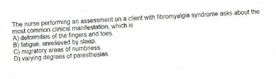 The nurse performing an assessment on a client with fibromyalgia syndrome asks about the most common clinical manifestation, which is
A) deformities of the fingers and toes.
B) fatigue, unrelieved by sleep.
C) migratory areas of numbness.
D) varying degrees of paresthesias.
