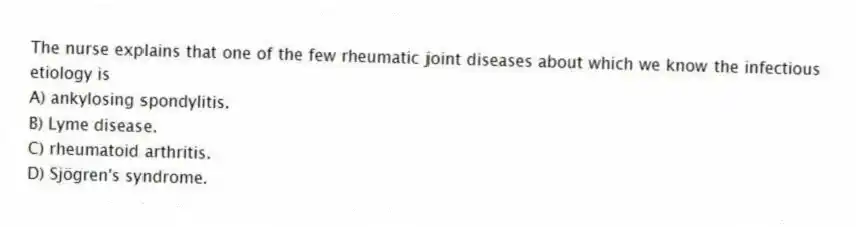 The nurse explains that one of the few rheumatic joint diseases about which we know the infectious etiology is
A) ankylosing spondylitis.
B) Lyme disease.
C) rheumatoid arthritis.
D) Sjögren's syndrome.