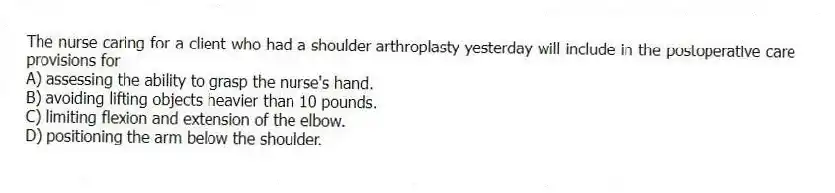 The nurse caring for a client who had a shoulder arthroplasty yesterday will include in the postoperative care provisions for
A) assessing the ability to grasp the nurse's hand.
B) avoiding lifting objects heavier than 10 pounds.
C) limiting flexion and extension of the elbow.
D) positioning the arm below the shoulder.