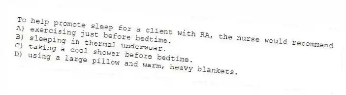 To help promote sleep for a client with RA, the nurse would recommend
A) exercising just before bedtime.
B) sleeping in thermal underwear.
C) taking a cool shower before bedtime.
D) using a large pillow and warm, heavy blankets.