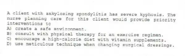 A client with ankylosing spondylitis has severe kyphosis. The nurse planning care for this client would provide priority interventions to
A) create a safe environment.
B) consult with physical therapy for an exercise regimen.
C) encourage a high-calorie diet with vitamin supplements.
D) use meticulous technique when changing surgical dressings.