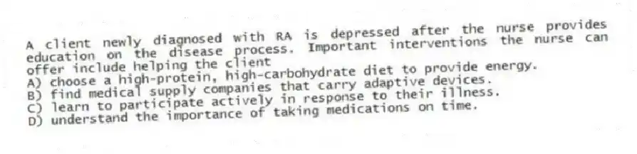 A client newly diagnosed with RA is depressed after the nurse provides education on the disease process. Important interventions the nurse can offer include helping the client
A) choose a high-protein, high-carbohydrate diet to provide energy.
B) find medical supply companies that carry adaptive devices.
C) learn to participate actively in response to their illness.
D) understand the importance of taking medications on time.