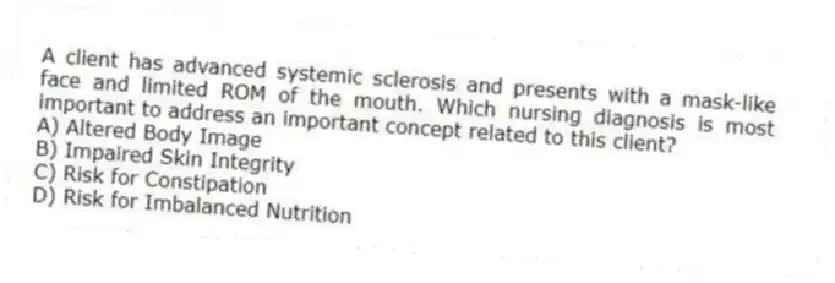 A client has advanced systemic sclerosis and presents with a mask-like face and limited ROM of the mouth. Which nursing diagnosis is most important to address an important concept related to this client?
A) Altered Body Image
B) Impaired Skin Integrity
C) Risk for Constipation
D) Risk for Imbalanced Nutrition