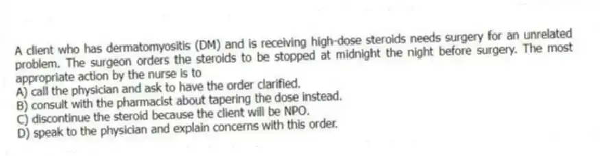 A client who has dermatomyositis (DM) and is receiving high-dose steroids needs surgery for an unrelated problem. The surgeon orders the steroids to be stopped at midnight the night before surgery. The most appropriate action by the nurse is to
A) call the physician and ask to have the order clarified.
B) consult with the pharmacist about tapering the dose instead.
C) discontinue the steroid because the client will be NPO.
D) speak to the physician and explain concerns with this order.