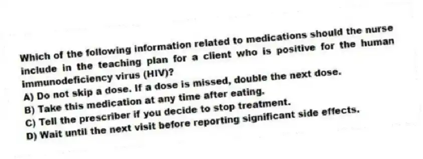 Which of the following information related to medications should the nurse include in the teaching plan for a client who is positive for the human immunodeficiency virus (HIV)?
A) Do not skip a dose. If a dose is missed, double the next dose.
B) Take this medication at any time after eating.
C) Tell the prescriber if you decide to stop treatment.
D) Wait until the next visit before reporting significant side effects.