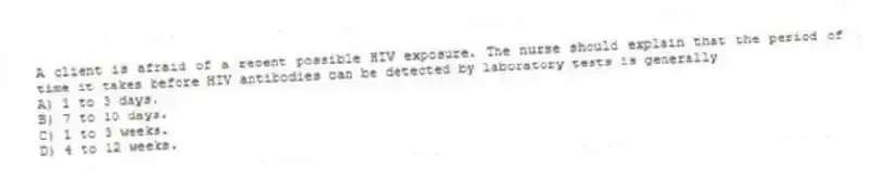 A client is afraid of a recent possible HIV exposure. The nurse should explain that the period of time it takes before HIV antibodies can be detected by laboratory tests is generally
A) 1 to 3 days.
B) 7 to 10 days.
C) 1 to 3 weeks.
D) 4 to 12 weeks.