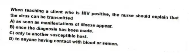 When teaching a client who is HIV positive, the nurse should explain that the virus can be transmitted
A) as soon as manifestations of illness appear.
B) once the diagnosis has been made.
C) only to another susceptible host.
D) to anyone having contact with blood or semen.