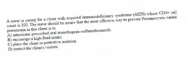 A nurse is caring for a client with acquired immunodeficiency syndrome (AIDS) whose CD4+ cell count is 100. The nurse should be aware that the most effective way to prevent Pneumocystis carinii pneumonia in this client is to
A) administer prescribed oral trimethoprim-sulfamethoxazole.
B) encourage a high fluid intake.
C) place the client in protective isolation.
D) restrict the client's visitors.