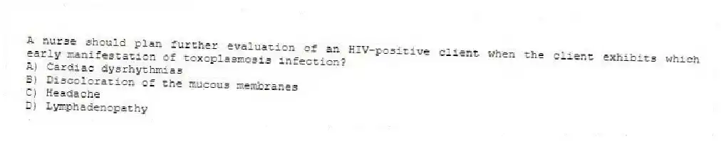 A nurse should plan further evaluation of an HIV-positive client when the client exhibits which early manifestation of toxoplasmosis infection?
A) Cardiac dysrhythmias
B) Discoloration of the mucous membranes
C) Headache
D) Lymphadenopathy