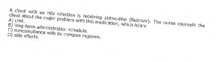 A client with an HIV infection is receiving zidovudine (Retrovir). The nurse counsels the client about the major problem with this medication, which is/are
A) cost.
B) long-term administration schedule.
C) noncompliance with its complex regimen.
D) side effects.
