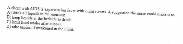 A client with AIDS is experiencing fever with night sweats. A suggestion the nurse could make is to
A) drink all liquids in the morning.
B) keep liquids at the bedside to drink.
C) limit fluid intake after supper.
D) take aspirin if awakened in the night.
