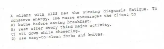 A client with AIDS has the nursing diagnosis Fatigue. To conserve energy, the nurse encourages the client to
A) bathe before eating breakfast.
B) rest after every third major activity.
C) sit down while showering.
D) use easy-to-clean forks and knives.