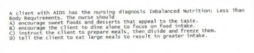 A client with AIDS has the nursing diagnosis Imbalanced Nutrition: Less Than Body Requirements. The nurse should
A) encourage sweet foods and desserts that appeal to the taste.
B) encourage the client to dine alone to focus on food intake.
C) instruct the client to prepare meals, then divide and freeze them.
D) tell the client to eat large meals to result in greater intake.