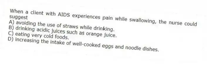 When a client with AIDS experiences pain while swallowing, the nurse could suggest
A) avoiding the use of straws while drinking.
B) drinking acidic juices such as orange juice.
C) eating very cold foods.
D) increasing the intake of well-cooked eggs and noodle dishes.