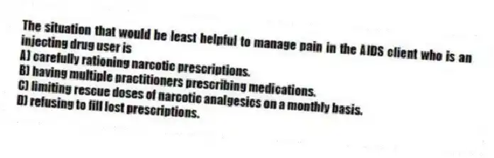 The situation that would be least helpful to manage pain in the AIDS client who is an injecting drug user is
A) carefully rationing narcotic prescriptions.
B) having multiple practitioners prescribing medications.
C) limiting rescue doses of narcotic analgesics on a monthly basis.
D) refusing to fill lost prescriptions.