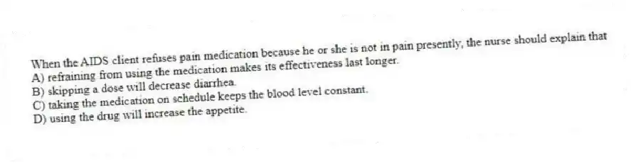 When the AIDS client refuses pain medication because he or she is not in pain presently, the nurse should explain that
A) refraining from using the medication makes its effectiveness last longer.
B) skipping a dose will decrease diarrhea.
C) taking the medication on schedule keeps the blood level constant.
D) using the drug will increase the appetite.