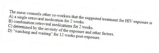 The nurse counsels other co-workers that the suggested treatment for HIV exposure is
A) a single retroviral medication for 2 weeks.
B) combination retroviral medications for 2 weeks.
C) determined by the severity of the exposure and other factors.
D) "watching and waiting" for 12 weeks post-exposure.