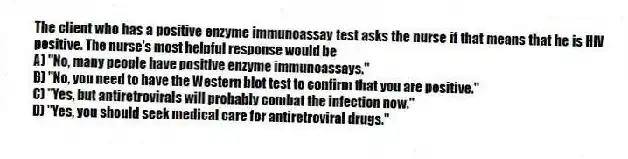 The client who has a positive enzyme immunoassay test asks the nurse if that means that he is HIV positive. The nurse's most helpful response would be
A) "No, many people have positive enzyme immunoassays."
B) "No, you need to have the Western blot test to confirm that you are positive."
C) "Yes, but antiretrovirals will probably combat the infection now."
D) "Yes, you should seek medical care for antiretroviral drugs."