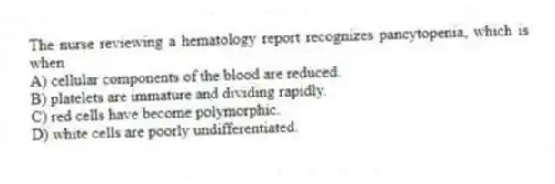 The nurse reviewing a hematology report recognizes pancytopenia, which is when
A) cellular components of the blood are reduced.
B) platelets are immature and dividing rapidly.
C) red cells have become polymorphic.
D) white cells are poorly undifferentiated.