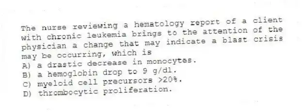 The nurse reviewing a hematology report of a client with chronic leukemia brings to the attention of the physician a change that may indicate a blast crisis may be occurring, which is
A) a drastic decrease in monocytes.
B) a hemoglobin drop to 9 g/dl.
C) myeloid cell precursors >20%.
D) thrombocytic proliferation.