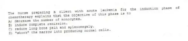 The nurse preparing a client with acute leukemia for the induction phase of chemotherapy explains that the objective of this phase is to
A) decrease the number of monocytes.
B) induce complete remission.
C) reduce long bone pain and splenomegaly.
D) "shock" the marrow into producing normal cells.