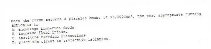 When the nurse records a platelet count of 20,000/mm³, the most appropriate nursing action is to
A) encourage iron-rich foods.
B) increase fluid intake.
C) institute bleeding precautions.
D) place the client in protective isolation.