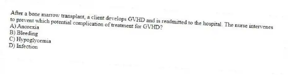 After a bone marrow transplant, a client develops GVHD and is readmitted to the hospital. The nurse intervenes to prevent which potential complication of treatment for GVHD?
A) Anorexia
B) Bleeding
C) Hypoglycemia
D) Infection