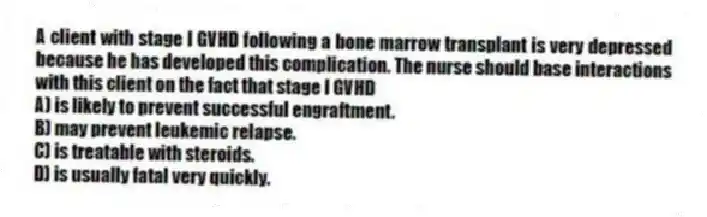 A client with stage I GVHD following a bone marrow transplant is very depressed because he has developed this complication. The nurse should base interactions with this client on the fact that stage I GVHD
A) is likely to prevent successful engraftment.
B) may prevent leukemic relapse.
C) is treatable with steroids.
D) is usually fatal very quickly.