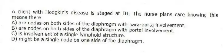 A client with Hodgkin's disease is staged at III. The nurse plans care knowing this means there
A) are nodes on both sides of the diaphragm with para-aorta involvement.
B) are nodes on both sides of the diaphragm with portal involvement.
C) is involvement of a single lymphoid structure.
D) might be a single node on one side of the diaphragm.