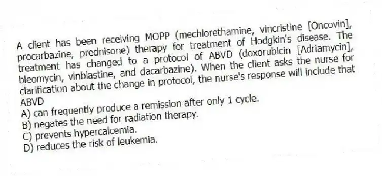 A client has been receiving MOPP (mechlorethamine, vincristine [Oncovin], procarbazine, prednisone) therapy for treatment of Hodgkin's disease. The treatment has changed to a protocol of ABVD (doxorubicin [Adriamycin], bleomycin, vinblastine, and dacarbazine). When the client asks the nurse for clarification about the change in protocol, the nurse's response will include that ABVD
A) can frequently produce a remission after only 1 cycle.
B) negates the need for radiation therapy.
C) prevents hypercalcemia.
D) reduces the risk of leukemia.
