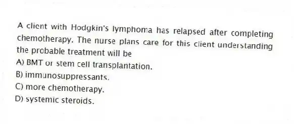 A client with Hodgkin's lymphoma has relapsed after completing chemotherapy. The nurse plans care for this client understanding the probable treatment will be
A) BMT or stem cell transplantation.
B) immunosuppressants.
C) more chemotherapy.
D) systemic steroids.