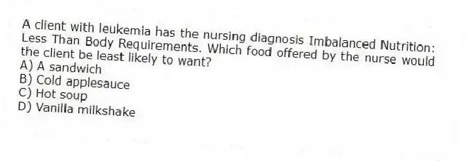 A client with leukemia has the nursing diagnosis Imbalanced Nutrition: Less Than Body Requirements. Which food offered by the nurse would the client be least likely to want?
A) A sandwich
B) Cold applesauce
C) Hot soup
D) Vanilla milkshake