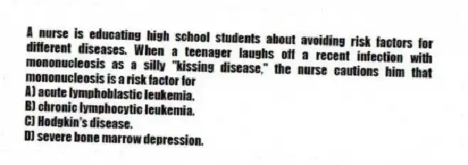 A nurse is educating high school students about avoiding risk factors for different diseases. When a teenager laughs off a recent infection with mononucleosis as a silly "kissing disease," the nurse cautions him that mononucleosis is a risk factor for
A) acute lymphoblastic leukemia.
B) chronic lymphocytic leukemia.
C) Hodgkin's disease.
D) severe bone marrow depression.