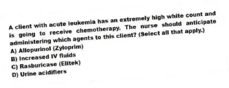 A client with acute leukemia has an extremely high white count and is going to receive chemotherapy. The nurse should anticipate administering which agents to this client? (Select all that apply.)
A) Allopurinol (Zyloprim)
B) Increased IV fluids
C) Rasburicase (Elitek)
D) Urine acidifiers