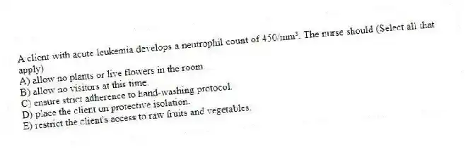 A client with acute leukemia develops a neutrophil count of 450/mm³. The nurse should (Select all that apply)
A) allow no plants or live flowers in the room.
B) allow no visitors at this time.
C) ensure strict adherence to hand-washing protocol.
D) place the client on protective isolation.
E) restrict the client's access to raw fruits and vegetables.