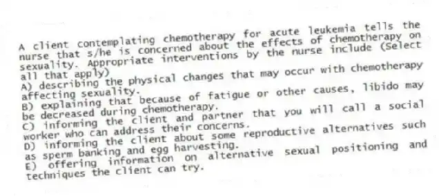 A client contemplating chemotherapy for acute leukemia tells the nurse that s/he is concerned about the effects of chemotherapy on sexuality. Appropriate interventions by the nurse include (Select all that apply)
A) describing the physical changes that may occur with chemotherapy affecting sexuality.
B) explaining that because of fatigue or other causes, libido may be decreased during chemotherapy.
C) informing the client and partner that you will call a social worker who can address their concerns.
D) informing the client about some reproductive alternatives such as sperm banking and egg harvesting.
E) offering information on alternative sexual positioning and techniques the client can try.