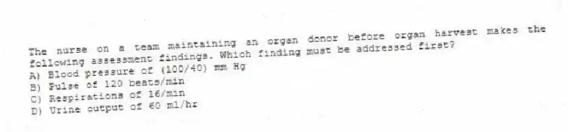The nurse on a team maintaining an organ donor before organ harvest makes the following assessment findings. Which finding must be addressed first?
A) Blood pressure of (100/40) mm Hg
B) Pulse of 120 beats/min
C) Respirations of 16/min
D) Urine output of 60 ml/hr