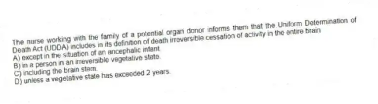 The nurse working with the family of a potential organ donor informs them that the Uniform Determination of Death Act (UDDA) includes in its definition of death irreversible cessation of activity in the entire brain
A) except in the situation of an ancephalic infant.
B) in a person in an irreversible vegetative state.
C) including the brain stem.
D) unless a vegetative state has exceeded 2 years.