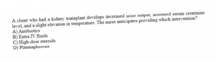 A client who had a kidney transplant develops decreased urine output, increased serum creatinine level, and a slight elevation in temperature. The nurse anticipates providing which intervention?
A) Antibiotics
B) Extra IV fluids
C) High-dose steroids
D) Plasmapheresis