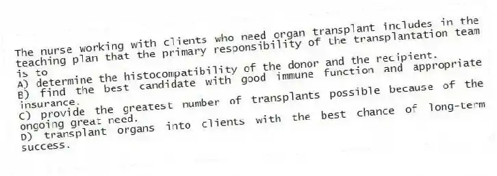 The nurse working with clients who need organ transplant includes in the teaching plan that the primary responsibility of the transplantation team is to
A) determine the histocompatibility of the donor and the recipient.
B) find the best candidate with good immune function and appropriate insurance.
C) provide the greatest number of transplants possible because of the ongoing great need.
D) transplant organs into clients with the best chance of long-term success.
