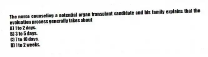 The nurse counseling a potential organ transplant candidate and his family explains that the evaluation process generally takes about
A) 1 to 2 days.
B) 3 to 5 days.
C) 7 to 10 days.
D) 1 to 2 weeks.