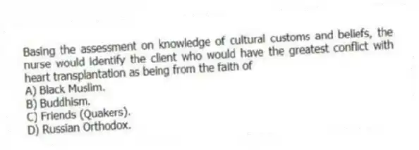 Basing the assessment on knowledge of cultural customs and beliefs, the nurse would identify the client who would have the greatest conflict with heart transplantation as being from the faith of
A) Black Muslim.
B) Buddhism.
C) Friends (Quakers).
D) Russian Orthodox.
