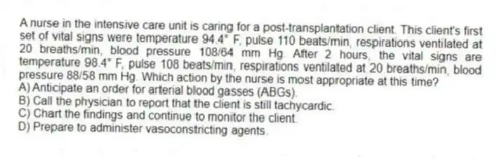 A nurse in the intensive care unit is caring for a post-transplantation client. This client's first set of vital signs were temperature 94.4° F, pulse 110 beats/min, respirations ventilated at 20 breaths/min, blood pressure 108/64 mm Hg. After 2 hours, the vital signs are temperature 98.4° F, pulse 108 beats/min, respirations ventilated at 20 breaths/min, blood pressure 88/58 mm Hg. Which action by the nurse is most appropriate at this time?
A) Anticipate an order for arterial blood gasses (ABGs).
B) Call the physician to report that the client is still tachycardic.
C) Chart the findings and continue to monitor the client.
D) Prepare to administer vasoconstricting agents.