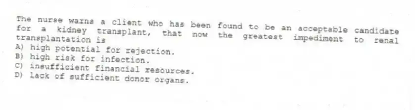 The nurse warns a client who has been found to be an acceptable candidate for a kidney transplant, that now the greatest impediment to renal transplantation is
A) high potential for rejection.
B) high risk for infection.
C) insufficient financial resources.
D) lack of sufficient donor organs.