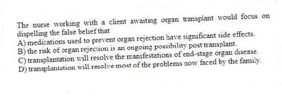 The nurse working with a client awaiting organ transplant would focus on dispelling the false belief that
A) medications used to prevent organ rejection have significant side effects.
B) the risk of organ rejection is an ongoing possibility post transplant.
C) transplantation will resolve the manifestations of end-stage organ disease.
D) transplantation will resolve most of the problems now faced by the family.