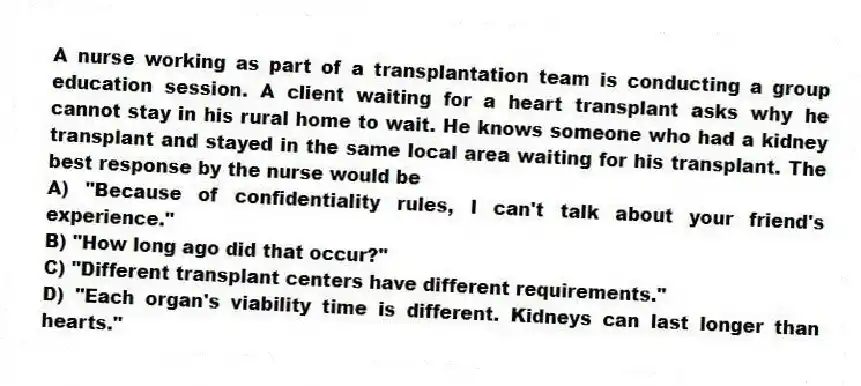A nurse working as part of a transplantation team is conducting a group education session. A client waiting for a heart transplant asks why he cannot stay in his rural home to wait. He knows someone who had a kidney transplant and stayed in the same local area waiting for his transplant. The best response by the nurse would be
A) "Because of confidentiality rules, I can't talk about your friend's experience."
B) "How long ago did that occur?"
C) "Different transplant centers have different requirements."
D) "Each organ's viability time is different. Kidneys can last longer than hearts."
