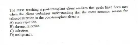 The nurse teaching a post-transplant client realizes that goals have been met when the client verbalizes understanding that the most common reason for rehospitalization in the post-transplant client is
A) acute rejection.
B) chronic rejection.
C) infection.
D) malignancy.