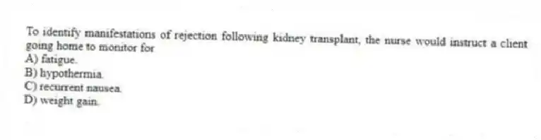 To identify manifestations of rejection following kidney transplant, the nurse would instruct a client going home to monitor for
A) fatigue.
B) hypothermia.
C) recurrent nausea.
D) weight gain.